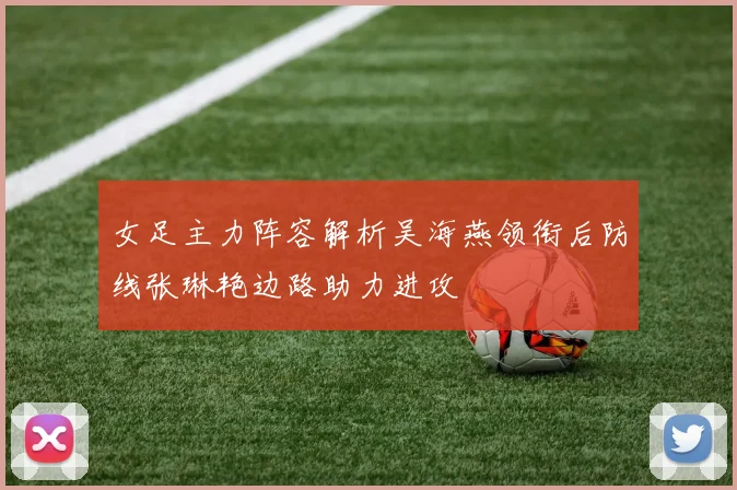 女足主力阵容解析吴海燕领衔后防线张琳艳边路助力进攻