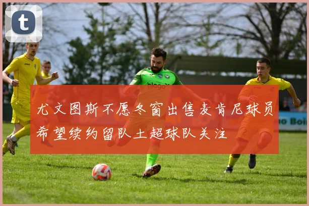 尤文图斯不愿冬窗出售麦肯尼球员希望续约留队土超球队关注
