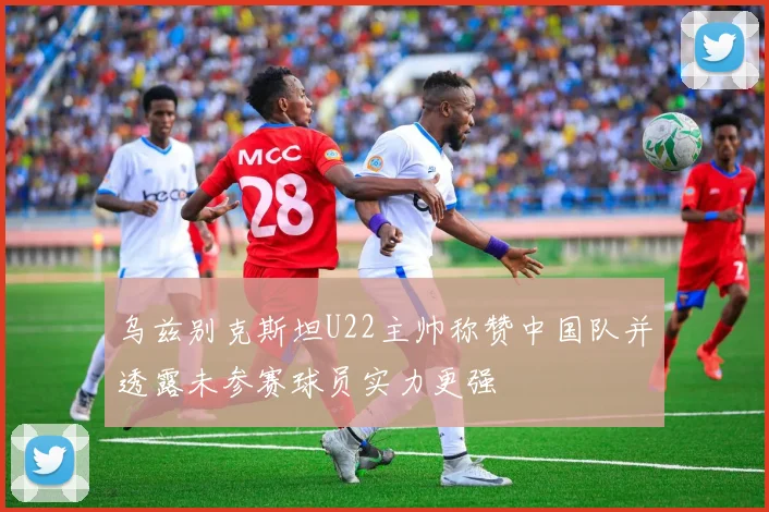 乌兹别克斯坦U22主帅称赞中国队并透露未参赛球员实力更强