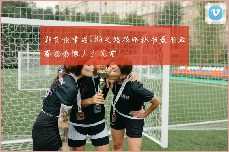 郭艾伦重返CBA之路艰难林书豪泪洒赛场感慨人生无常
