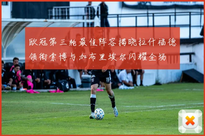 欧冠第三轮最佳阵容揭晓拉什福德领衔索博与加布里埃尔闪耀全场