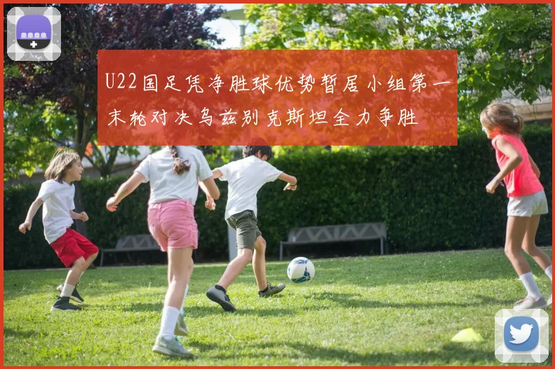 U22国足凭净胜球优势暂居小组第一末轮对决乌兹别克斯坦全力争胜