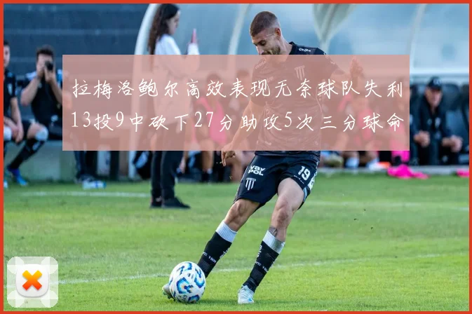 拉梅洛鲍尔高效表现无奈球队失利13投9中砍下27分助攻5次三分球命中率惊人