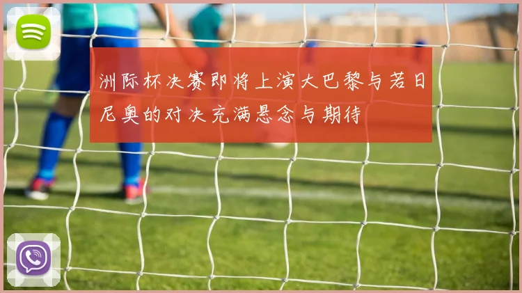 洲际杯决赛即将上演大巴黎与若日尼奥的对决充满悬念与期待