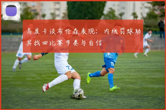 乌度卡谈布伦森表现：内线罚球助其找回比赛节奏与自信