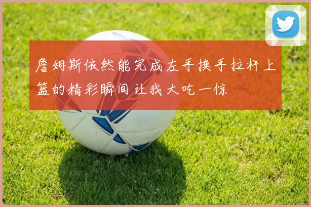 詹姆斯依然能完成左手换手拉杆上篮的精彩瞬间让我大吃一惊
