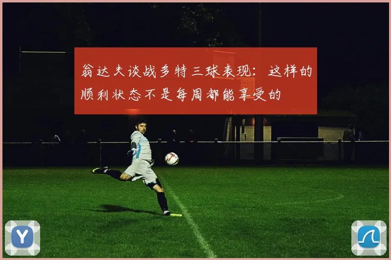 翁达夫谈战多特三球表现：这样的顺利状态不是每周都能享受的