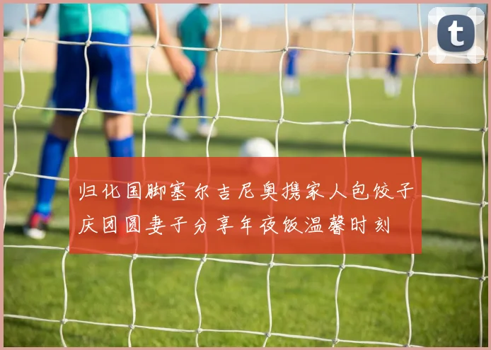 归化国脚塞尔吉尼奥携家人包饺子庆团圆妻子分享年夜饭温馨时刻