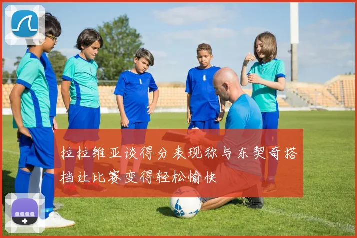 拉拉维亚谈得分表现称与东契奇搭档让比赛变得轻松愉快