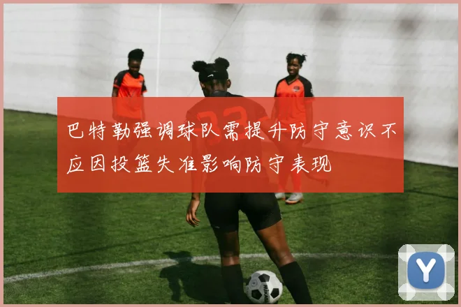 巴特勒强调球队需提升防守意识不应因投篮失准影响防守表现