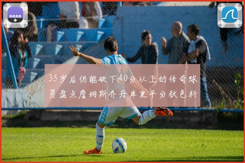 35岁后仍能砍下40分以上的传奇球员盘点詹姆斯乔丹库里平分秋色科比60分马龙曾获MVP