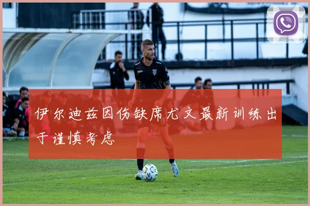 伊尔迪兹因伤缺席尤文最新训练出于谨慎考虑