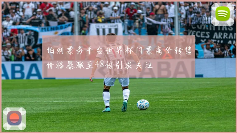 伯利票务平台世界杯门票高价转售价格暴涨至48倍引发关注