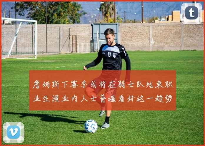 詹姆斯下赛季或将在骑士队结束职业生涯业内人士普遍看好这一趋势