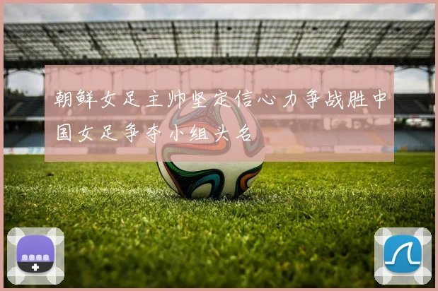 朝鲜女足主帅坚定信心力争战胜中国女足争夺小组头名