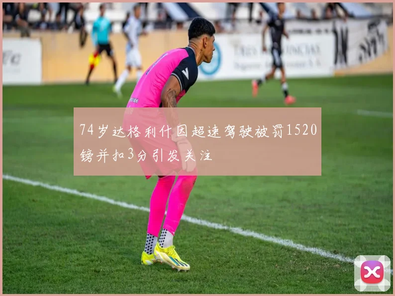 74岁达格利什因超速驾驶被罚1520镑并扣3分引发关注