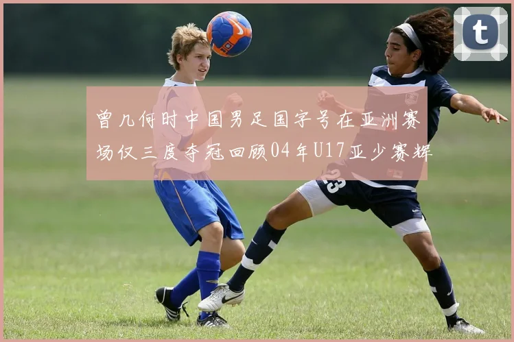 曾几何时中国男足国字号在亚洲赛场仅三度夺冠回顾04年U17亚少赛辉煌时刻