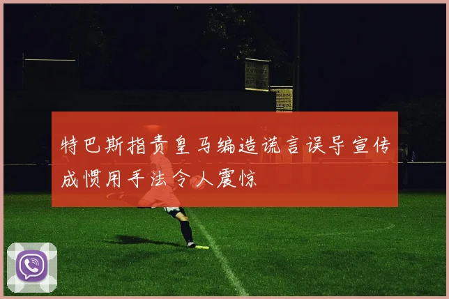 特巴斯指责皇马编造谎言误导宣传成惯用手法令人震惊