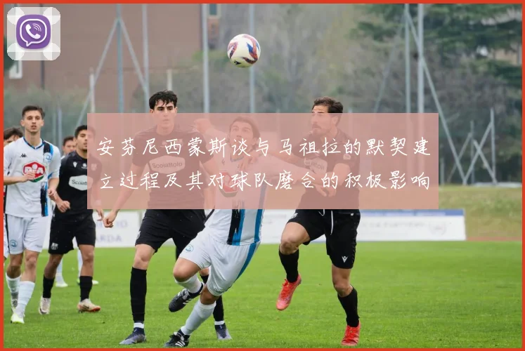 安芬尼西蒙斯谈与马祖拉的默契建立过程及其对球队磨合的积极影响