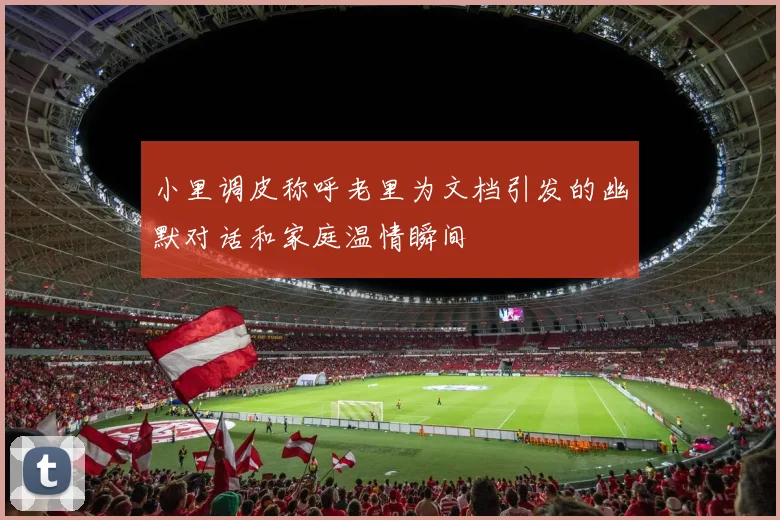 小里调皮称呼老里为文档引发的幽默对话和家庭温情瞬间