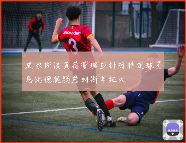 皮尔斯谈负荷管理应针对特定球员恩比德脆弱詹姆斯年纪大